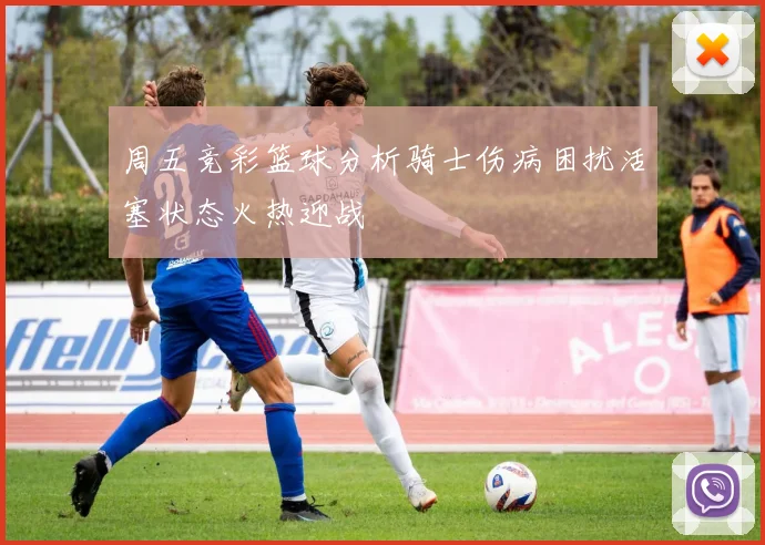 周五竞彩篮球分析骑士伤病困扰活塞状态火热迎战