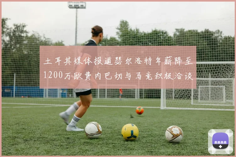 土耳其媒体报道瑟尔洛特年薪降至1200万欧费内巴切与马竞积极洽谈