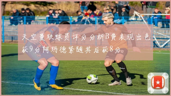 天空曼联球员评分分析B费表现出色获9分阿玛德紧随其后获8分