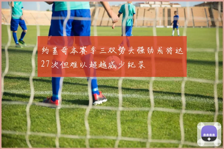 约基奇本赛季三双势头强劲或将达27次但难以超越威少纪录