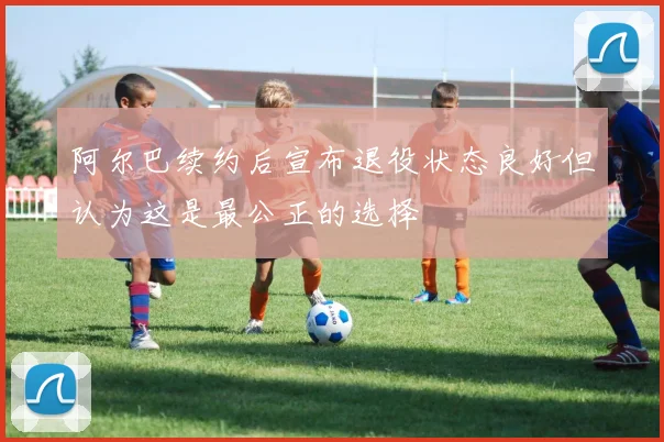 阿尔巴续约后宣布退役状态良好但认为这是最公正的选择