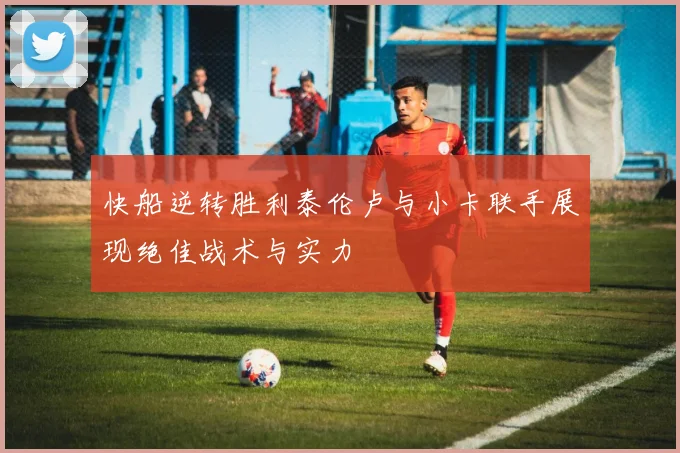快船逆转胜利泰伦卢与小卡联手展现绝佳战术与实力