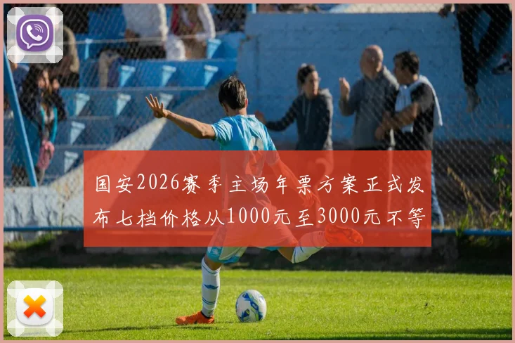 国安2026赛季主场年票方案正式发布七档价格从1000元至3000元不等