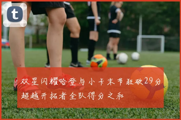 双星闪耀哈登与小卡末节狂砍29分超越开拓者全队得分之和