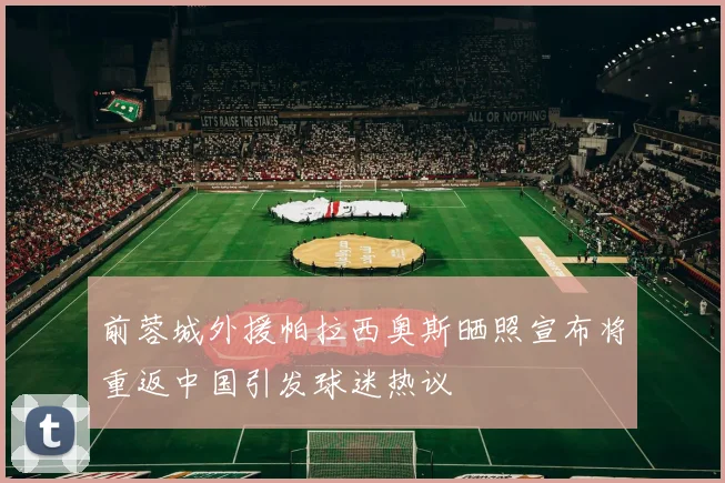 前蓉城外援帕拉西奥斯晒照宣布将重返中国引发球迷热议