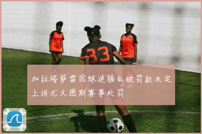 加拉塔萨雷因球迷骚乱被罚款决定上诉尤文图斯赛事处罚