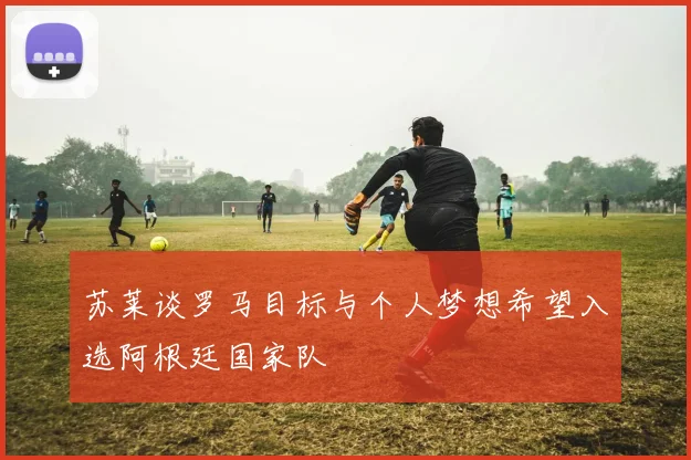 苏莱谈罗马目标与个人梦想希望入选阿根廷国家队