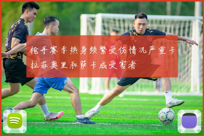 枪手赛季热身频繁受伤情况严重卡拉菲奥里和萨卡成受害者