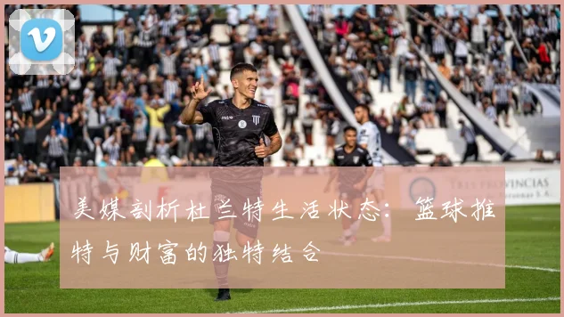 美媒剖析杜兰特生活状态：篮球推特与财富的独特结合