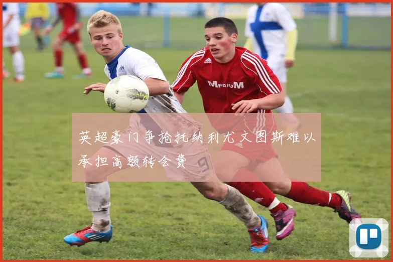 英超豪门争抢托纳利尤文图斯难以承担高额转会费