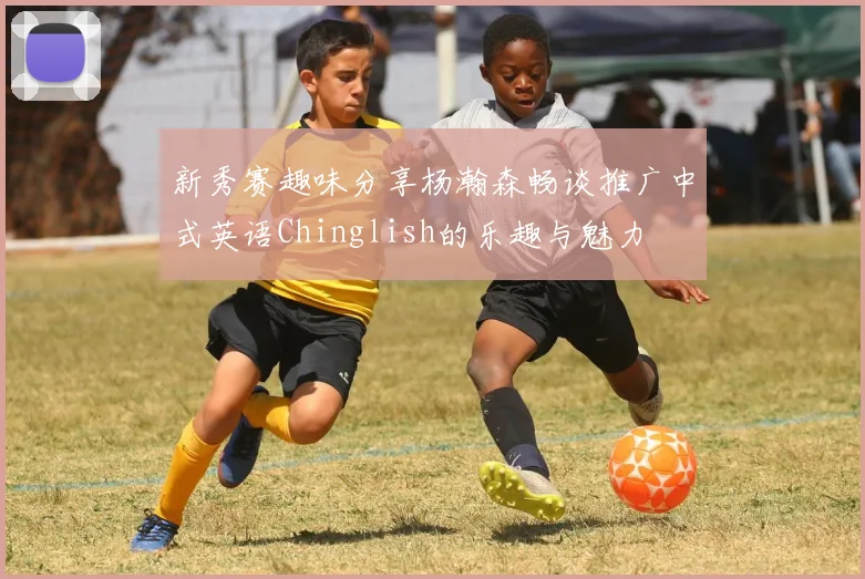 新秀赛趣味分享杨瀚森畅谈推广中式英语Chinglish的乐趣与魅力
