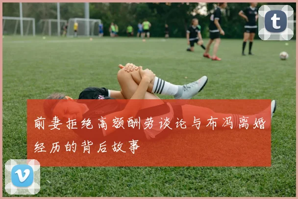 前妻拒绝高额酬劳谈论与布冯离婚经历的背后故事