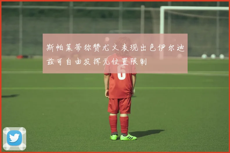 斯帕莱蒂称赞尤文表现出色伊尔迪兹可自由发挥无位置限制