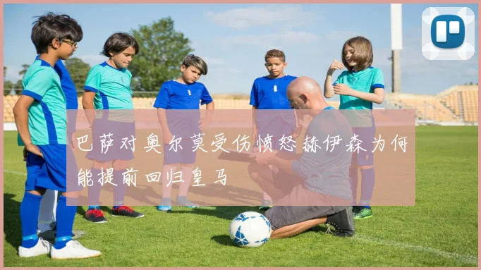 巴萨对奥尔莫受伤愤怒赫伊森为何能提前回归皇马