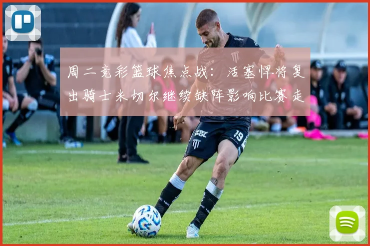 周二竞彩篮球焦点战：活塞悍将复出骑士米切尔继续缺阵影响比赛走势