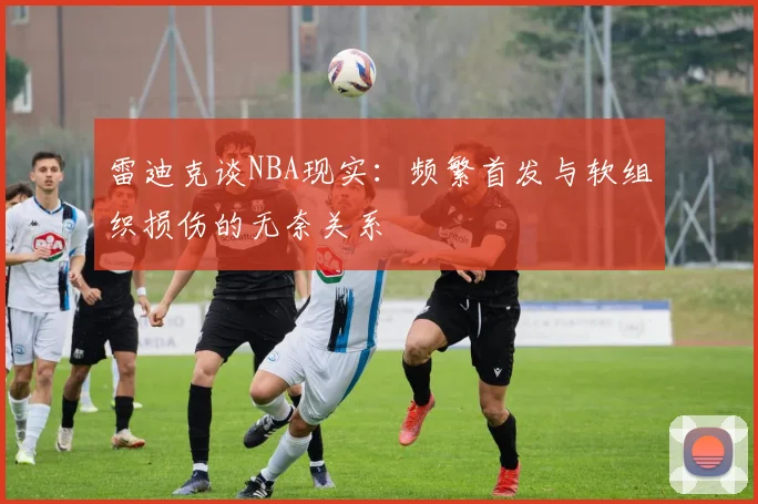 雷迪克谈NBA现实：频繁首发与软组织损伤的无奈关系