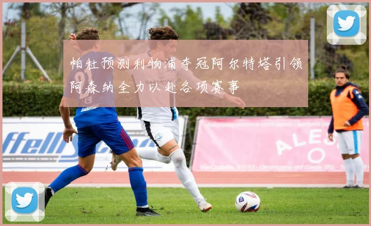 帕杜预测利物浦夺冠阿尔特塔引领阿森纳全力以赴各项赛事