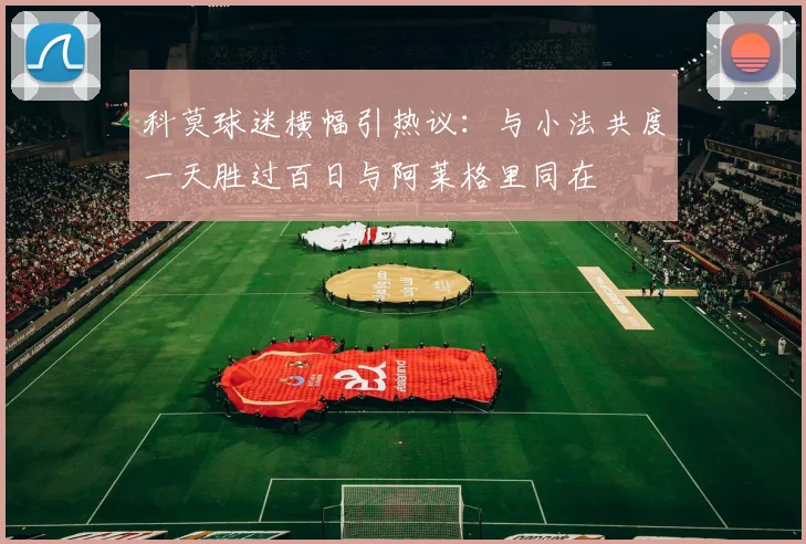 科莫球迷横幅引热议：与小法共度一天胜过百日与阿莱格里同在